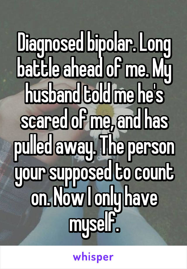 Diagnosed bipolar. Long battle ahead of me. My husband told me he's scared of me, and has pulled away. The person your supposed to count on. Now I only have myself.