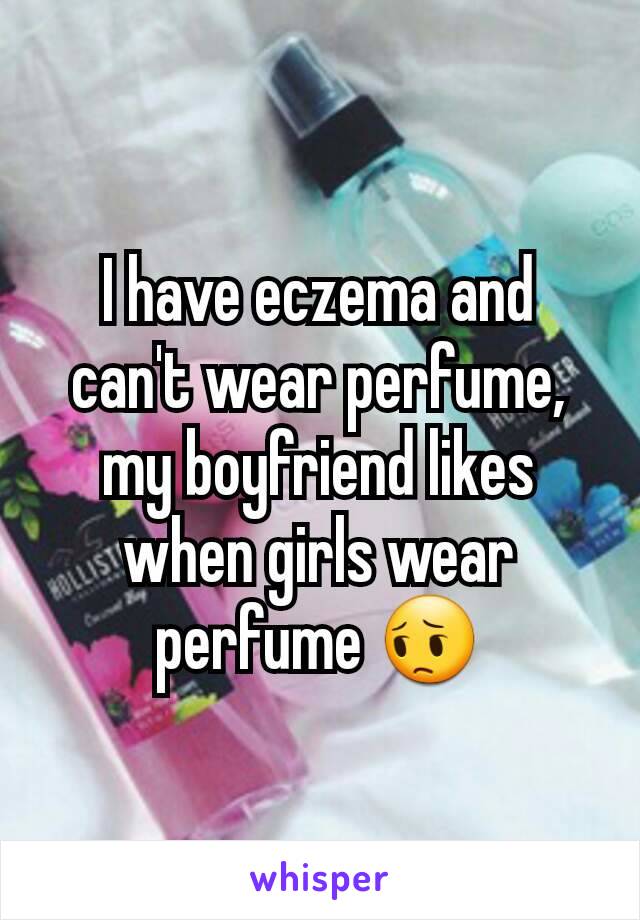 I have eczema and can't wear perfume, my boyfriend likes when girls wear perfume 😔