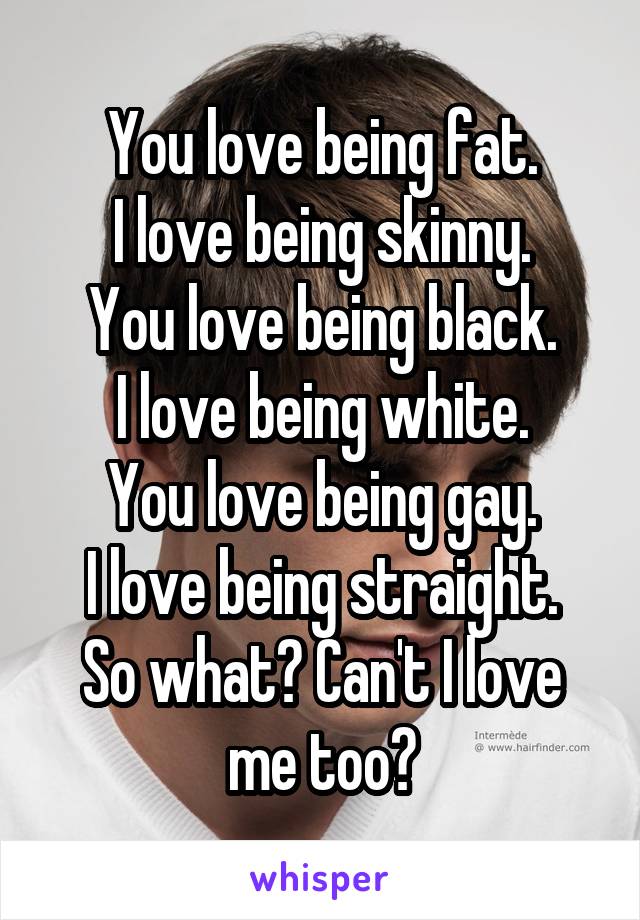 You love being fat.
 I love being skinny. 
You love being black.
I love being white.
You love being gay.
I love being straight.
So what? Can't I love me too?