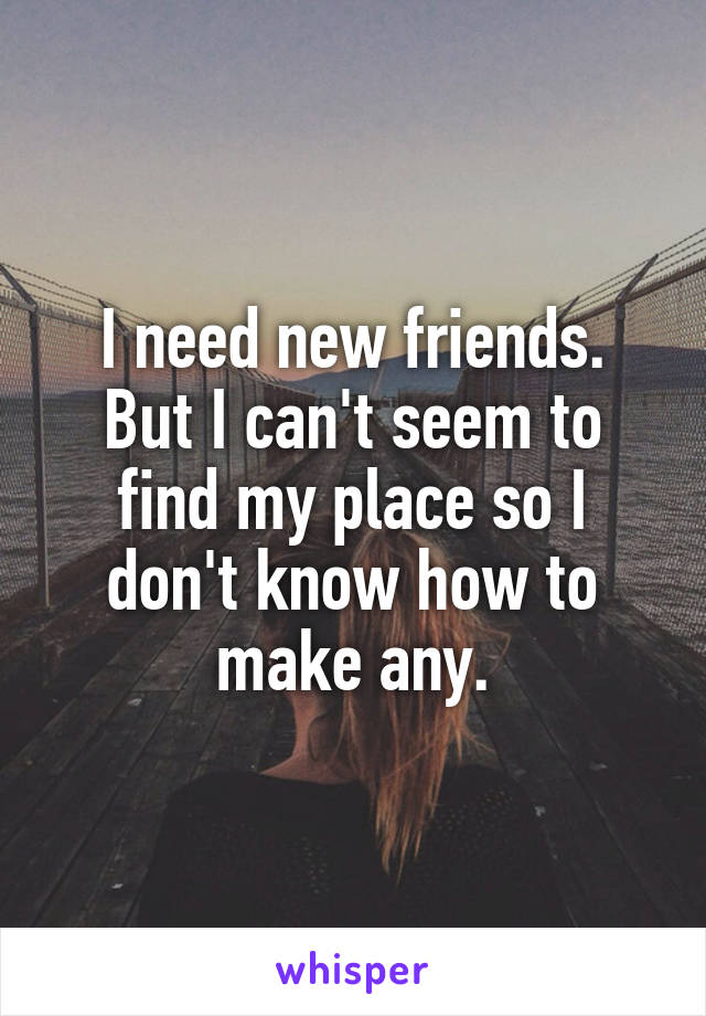 I need new friends.
But I can't seem to find my place so I don't know how to make any.