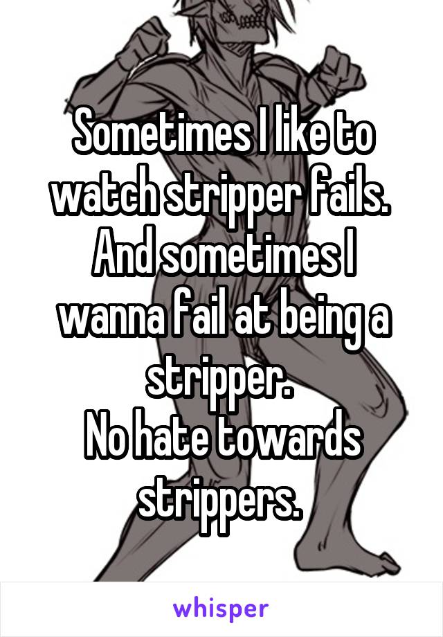 Sometimes I like to watch stripper fails. 
And sometimes I wanna fail at being a stripper. 
No hate towards strippers. 
