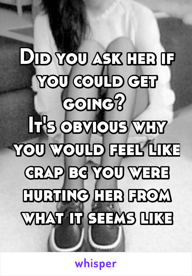 Did you ask her if you could get going? 
It's obvious why you would feel like crap bc you were hurting her from what it seems like