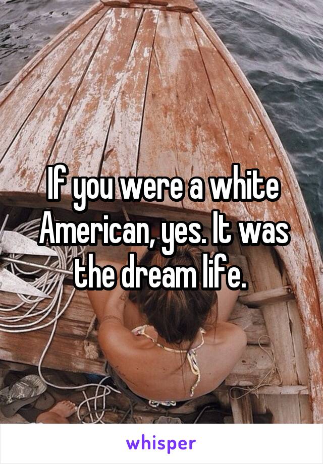 If you were a white American, yes. It was the dream life. 