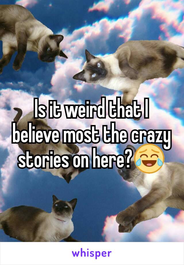 Is it weird that I believe most the crazy stories on here?😂