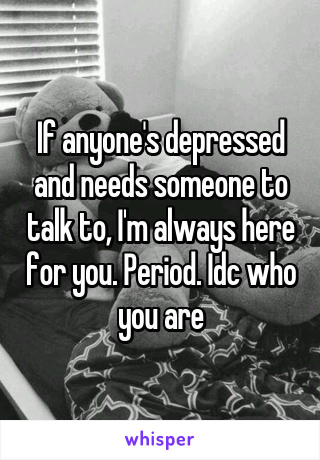 If anyone's depressed and needs someone to talk to, I'm always here for you. Period. Idc who you are