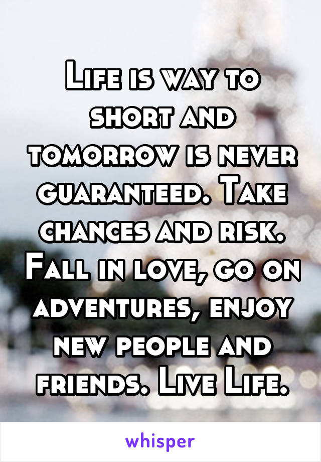 Life is way to short and tomorrow is never guaranteed. Take chances and risk. Fall in love, go on adventures, enjoy new people and friends. Live Life.