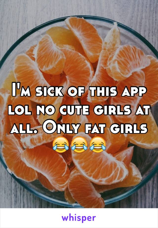 I'm sick of this app lol no cute girls at all. Only fat girls 😂😂😂