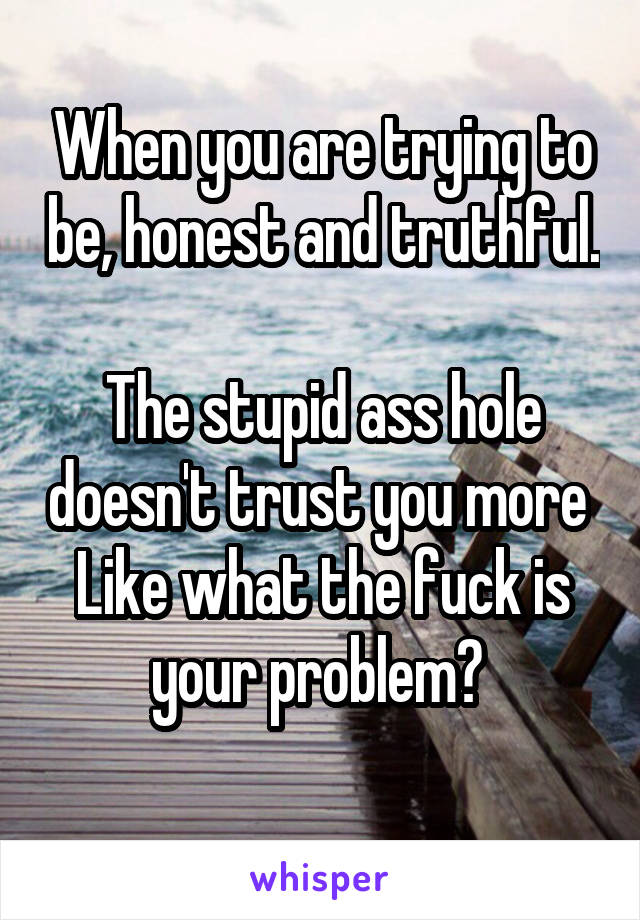 When you are trying to be, honest and truthful. 
The stupid ass hole doesn't trust you more 
Like what the fuck is your problem? 
