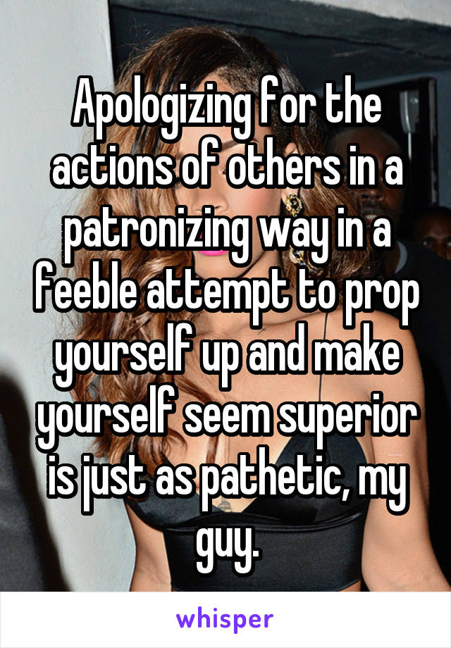 Apologizing for the actions of others in a patronizing way in a feeble attempt to prop yourself up and make yourself seem superior is just as pathetic, my guy.
