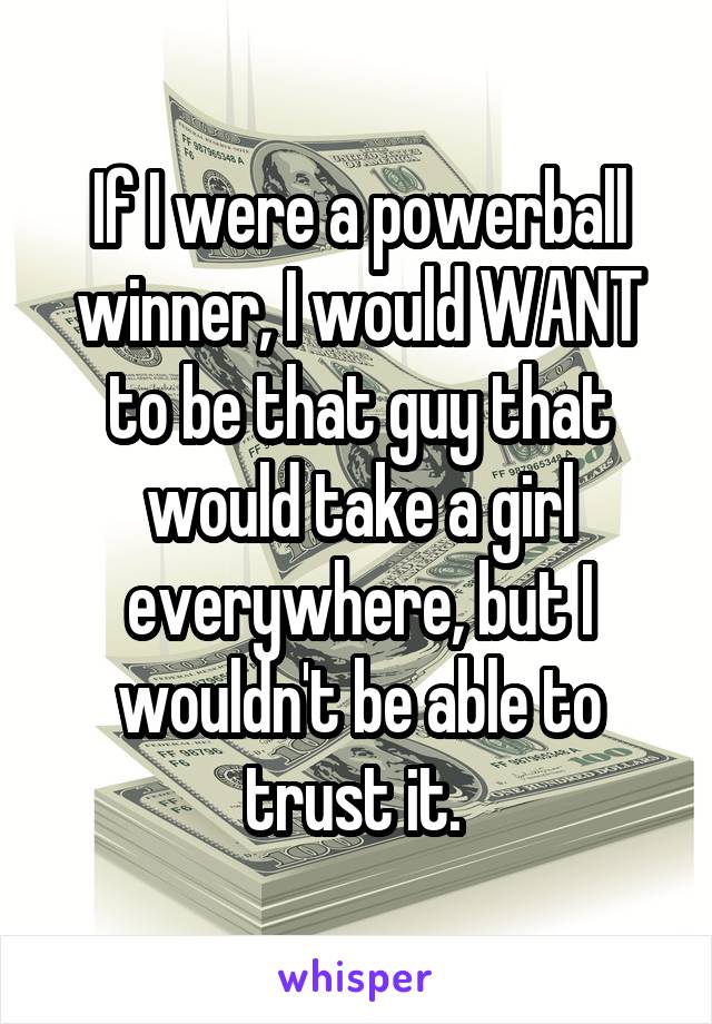 If I were a powerball winner, I would WANT to be that guy that would take a girl everywhere, but I wouldn't be able to trust it. 