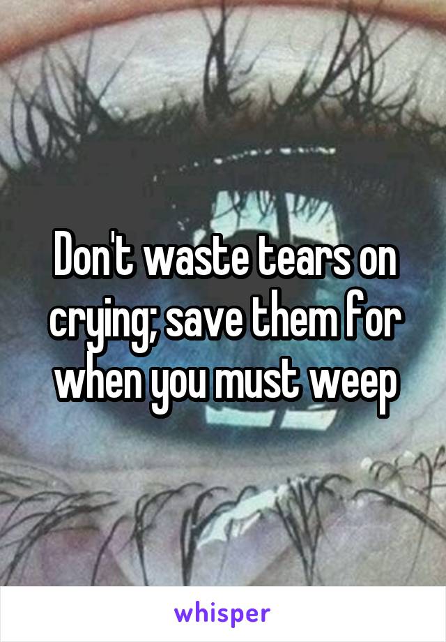 Don't waste tears on crying; save them for when you must weep