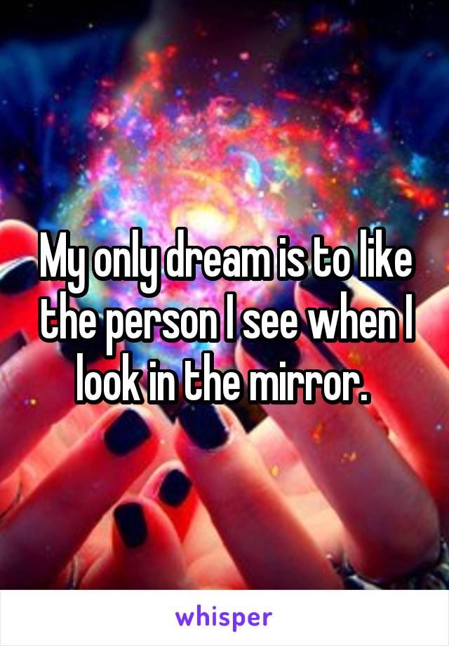 My only dream is to like the person I see when I look in the mirror. 