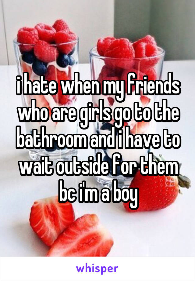 i hate when my friends who are girls go to the bathroom and i have to wait outside for them bc i'm a boy