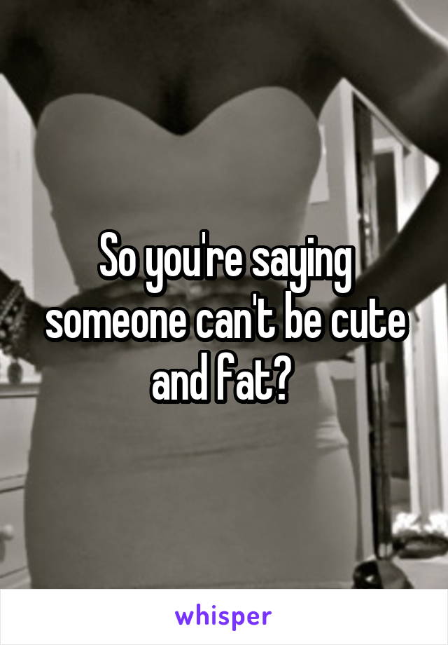 So you're saying someone can't be cute and fat? 
