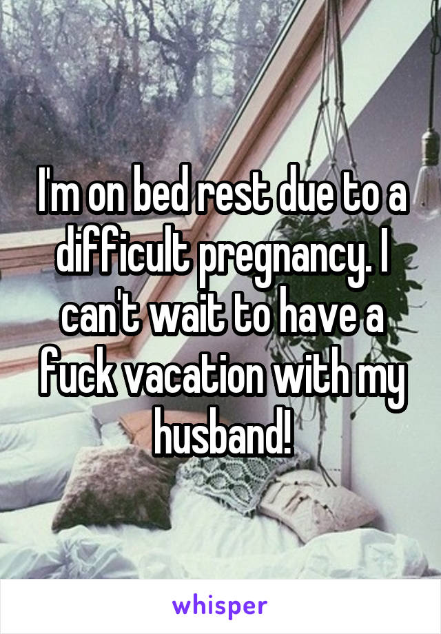 I'm on bed rest due to a difficult pregnancy. I can't wait to have a fuck vacation with my husband!
