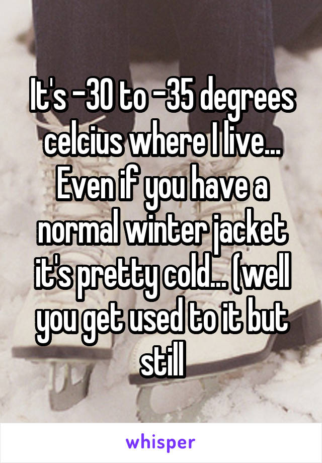 It's -30 to -35 degrees celcius where I live... Even if you have a normal winter jacket it's pretty cold... (well you get used to it but still