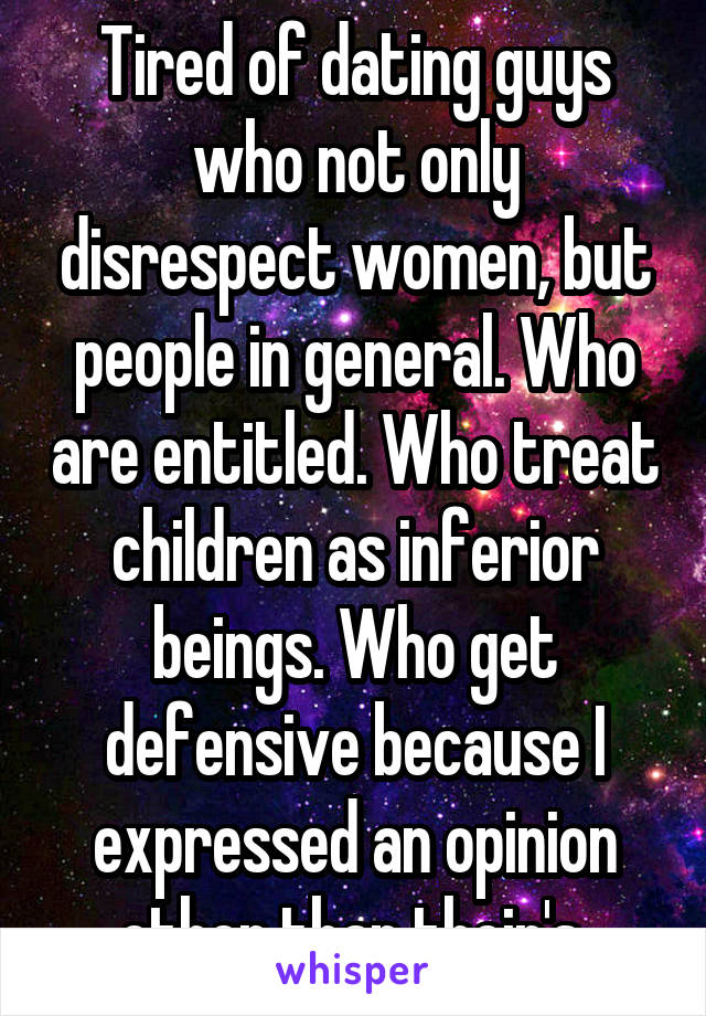Tired of dating guys who not only disrespect women, but people in general. Who are entitled. Who treat children as inferior beings. Who get defensive because I expressed an opinion other than their's.
