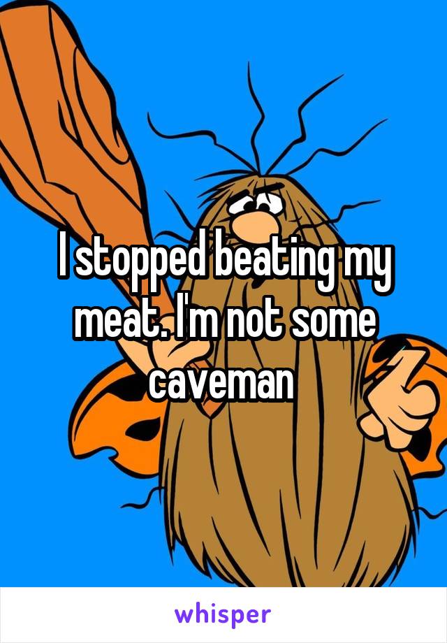 I stopped beating my meat. I'm not some caveman 