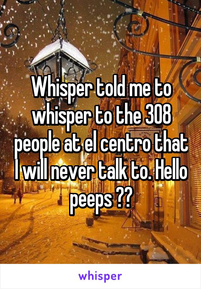 Whisper told me to whisper to the 308 people at el centro that I will never talk to. Hello peeps ☺️