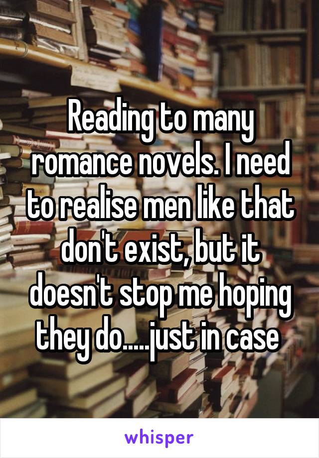 Reading to many romance novels. I need to realise men like that don't exist, but it doesn't stop me hoping they do.....just in case 