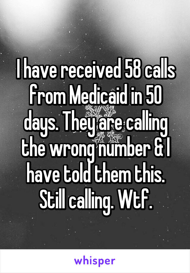I have received 58 calls from Medicaid in 50 days. They are calling the wrong number & I have told them this. Still calling. Wtf.