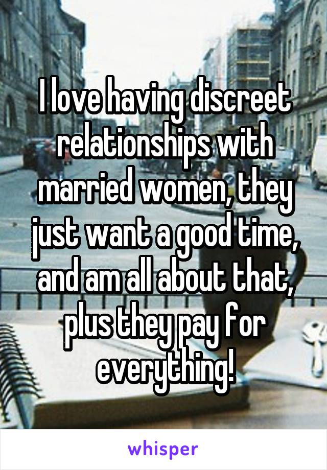 I love having discreet relationships with married women, they just want a good time, and am all about that, plus they pay for everything!