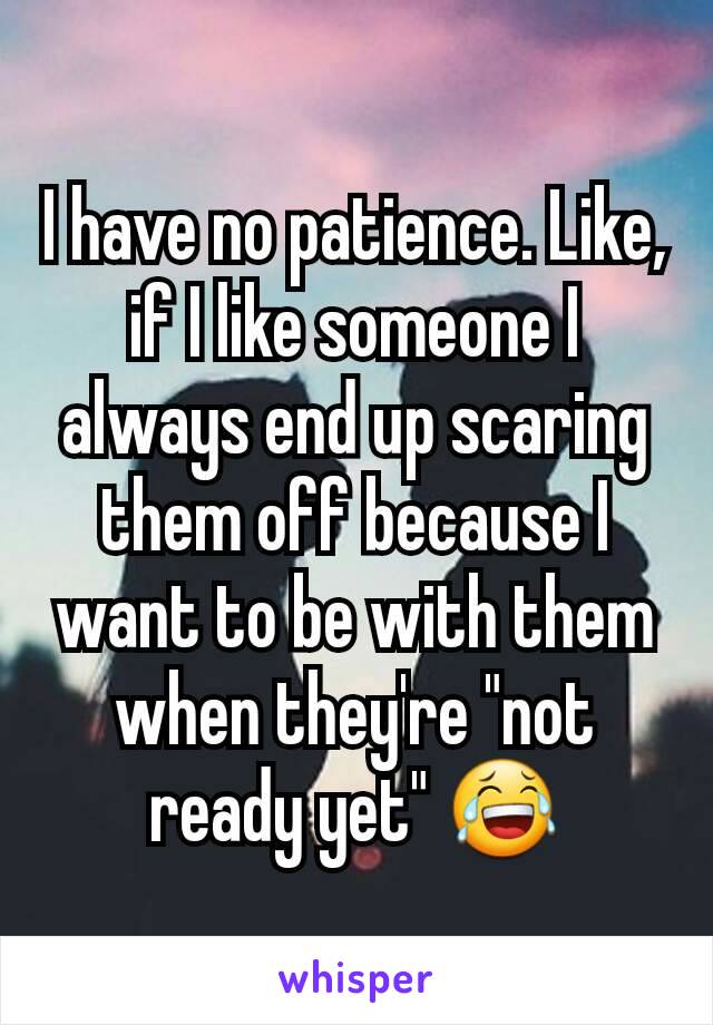 I have no patience. Like, if I like someone I always end up scaring them off because I want to be with them when they're "not ready yet" 😂