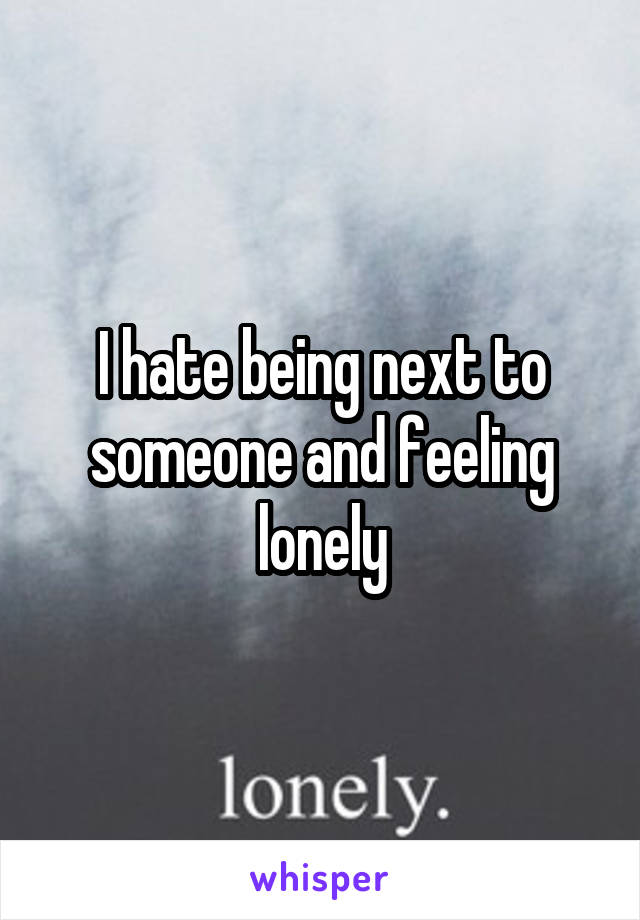 I hate being next to someone and feeling lonely