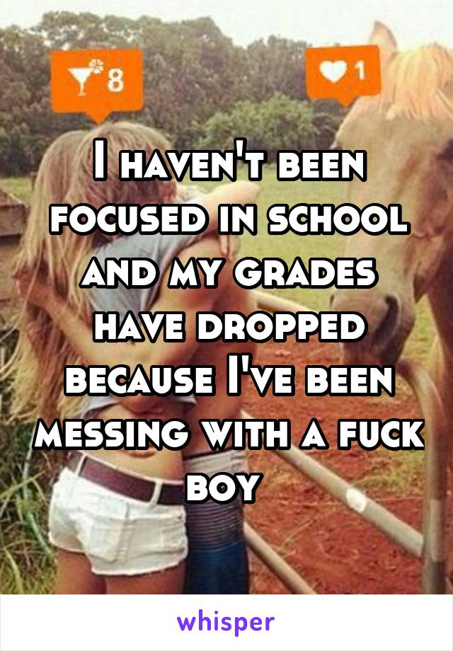 I haven't been focused in school and my grades have dropped because I've been messing with a fuck boy 