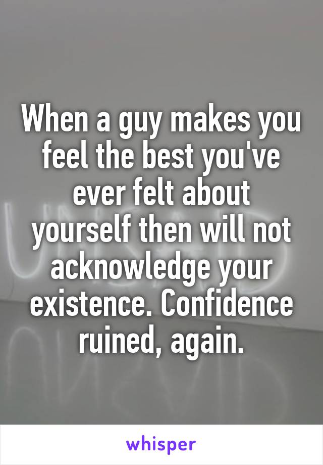 When a guy makes you feel the best you've ever felt about yourself then will not acknowledge your existence. Confidence ruined, again.
