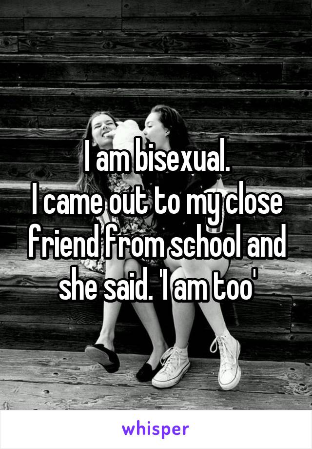 I am bisexual.
I came out to my close friend from school and she said. 'I am too'