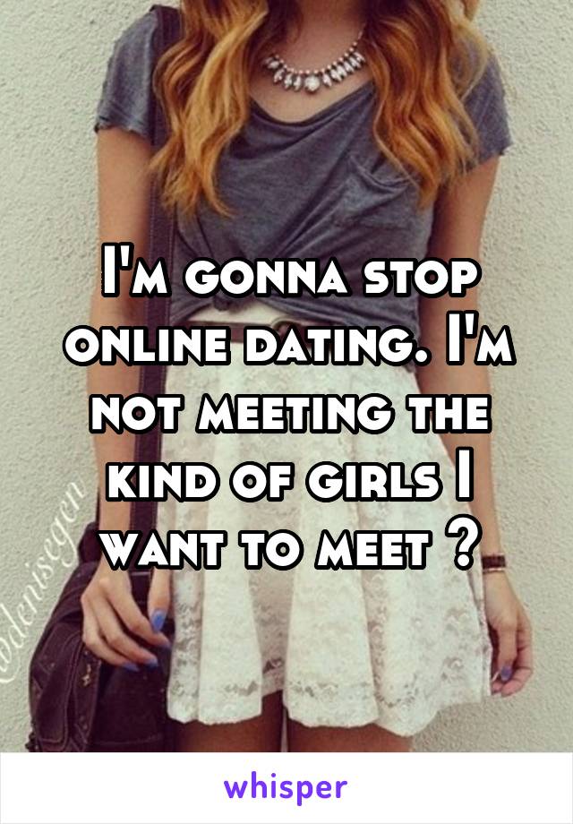 I'm gonna stop online dating. I'm not meeting the kind of girls I want to meet 😔