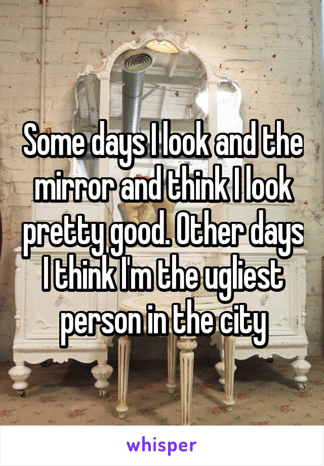 Some days I look and the mirror and think I look pretty good. Other days I think I'm the ugliest person in the city