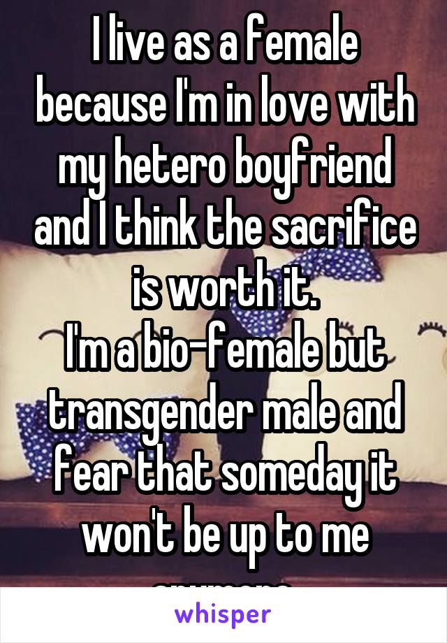 I live as a female because I'm in love with my hetero boyfriend and I think the sacrifice is worth it.
I'm a bio-female but transgender male and fear that someday it won't be up to me anymore.