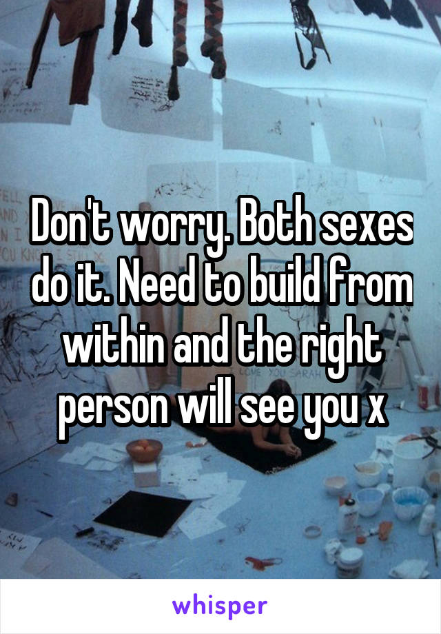 Don't worry. Both sexes do it. Need to build from within and the right person will see you x