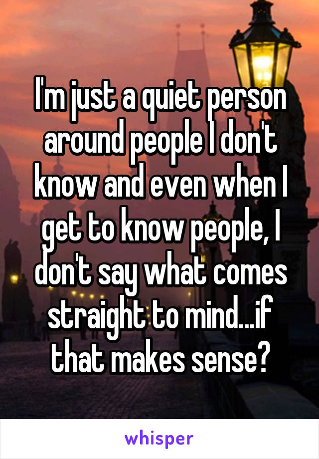 I'm just a quiet person around people I don't know and even when I get to know people, I don't say what comes straight to mind...if that makes sense?