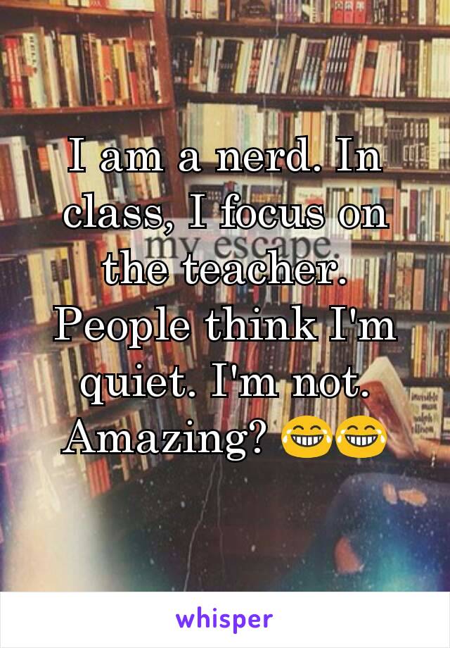 I am a nerd. In class, I focus on the teacher. People think I'm quiet. I'm not. Amazing? 😂😂