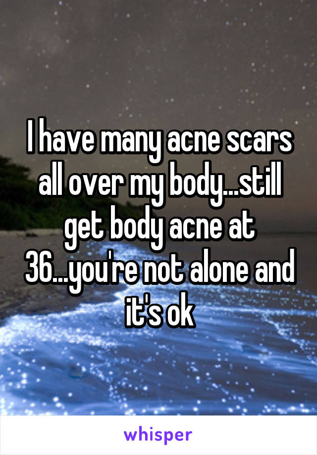 I have many acne scars all over my body...still get body acne at 36...you're not alone and it's ok