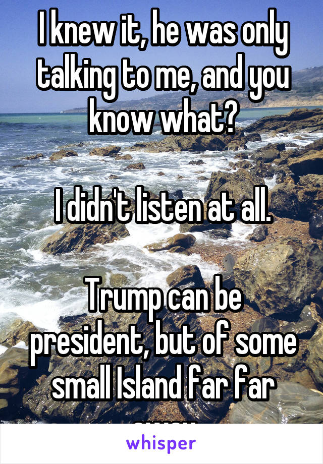 I knew it, he was only talking to me, and you know what?

I didn't listen at all.

Trump can be president, but of some small Island far far away