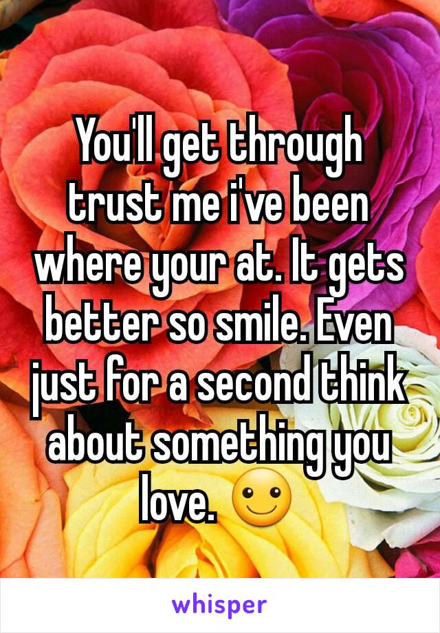You'll get through trust me i've been where your at. It gets better so smile. Even just for a second think about something you love. ☺