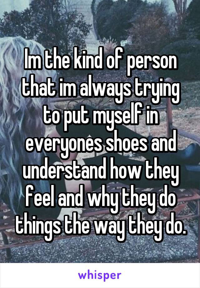 Im the kind of person that im always trying to put myself in everyones shoes and understand how they feel and why they do things the way they do.