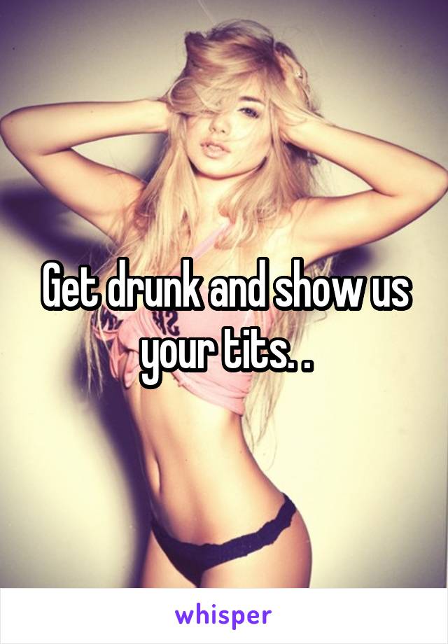 Get drunk and show us your tits. .
