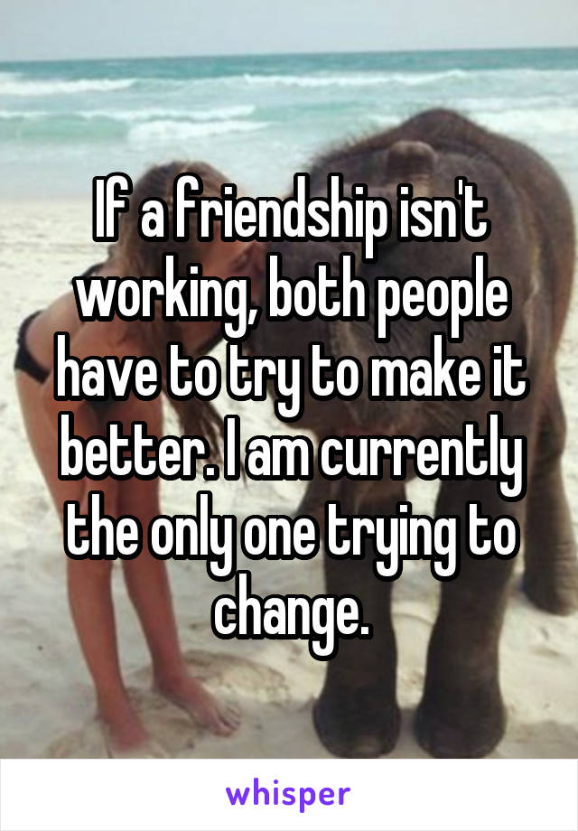 If a friendship isn't working, both people have to try to make it better. I am currently the only one trying to change.