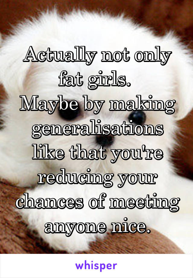 Actually not only fat girls. 
Maybe by making generalisations like that you're reducing your chances of meeting anyone nice.