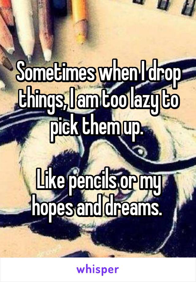 Sometimes when I drop things, I am too lazy to pick them up. 

Like pencils or my hopes and dreams. 