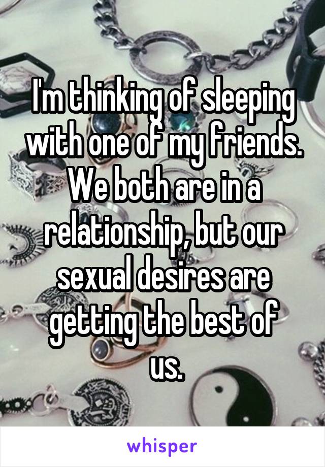 I'm thinking of sleeping with one of my friends. We both are in a relationship, but our sexual desires are getting the best of
 us.