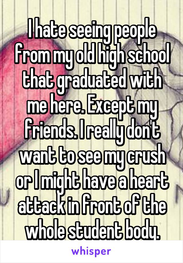 I hate seeing people from my old high school that graduated with me here. Except my friends. I really don't want to see my crush or I might have a heart attack in front of the whole student body.