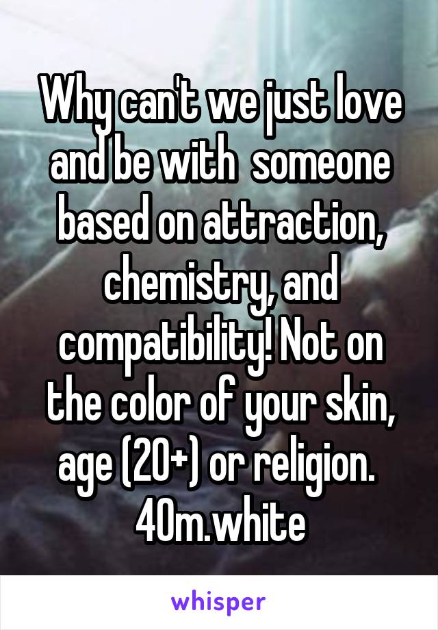 Why can't we just love and be with  someone based on attraction, chemistry, and compatibility! Not on the color of your skin, age (20+) or religion.  40m.white