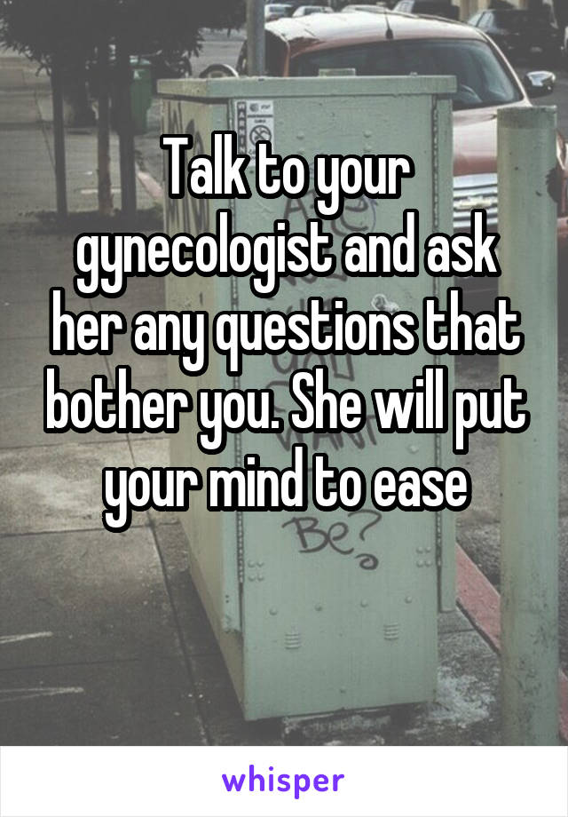 Talk to your gynecologist and ask her any questions that bother you. She will put your mind to ease

