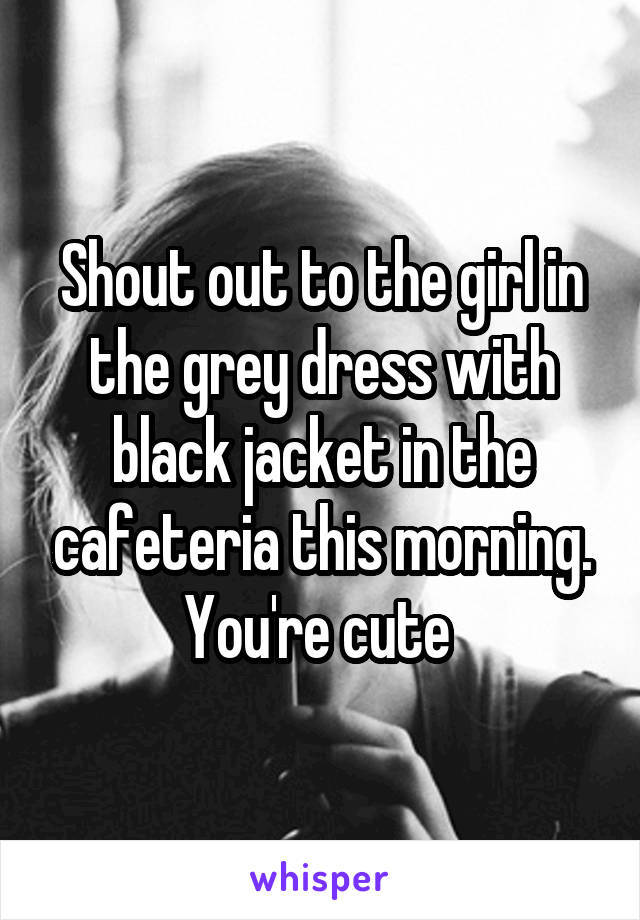 Shout out to the girl in the grey dress with black jacket in the cafeteria this morning. You're cute 
